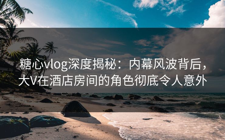 糖心vlog深度揭秘：内幕风波背后，大V在酒店房间的角色彻底令人意外