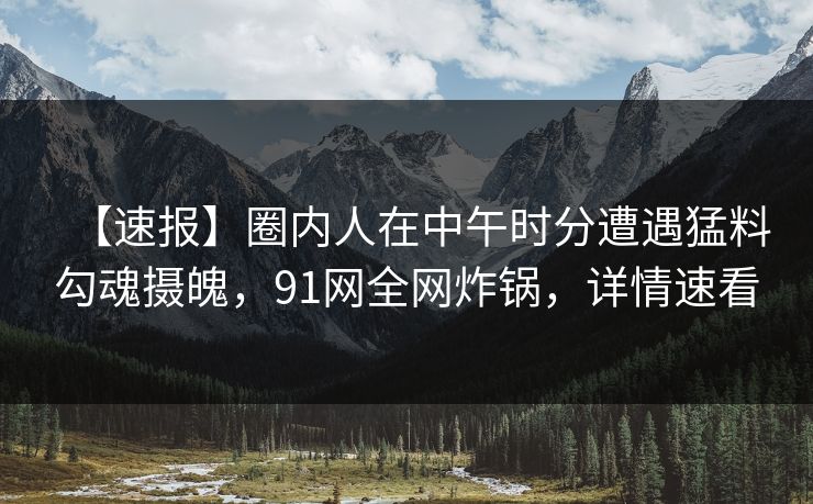 【速报】圈内人在中午时分遭遇猛料勾魂摄魄，91网全网炸锅，详情速看
