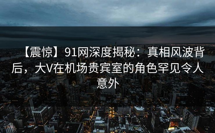 【震惊】91网深度揭秘：真相风波背后，大V在机场贵宾室的角色罕见令人意外