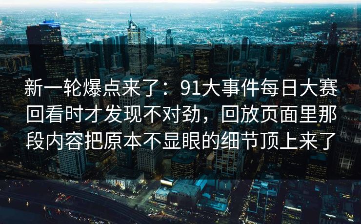 新一轮爆点来了：91大事件每日大赛回看时才发现不对劲，回放页面里那段内容把原本不显眼的细节顶上来了
