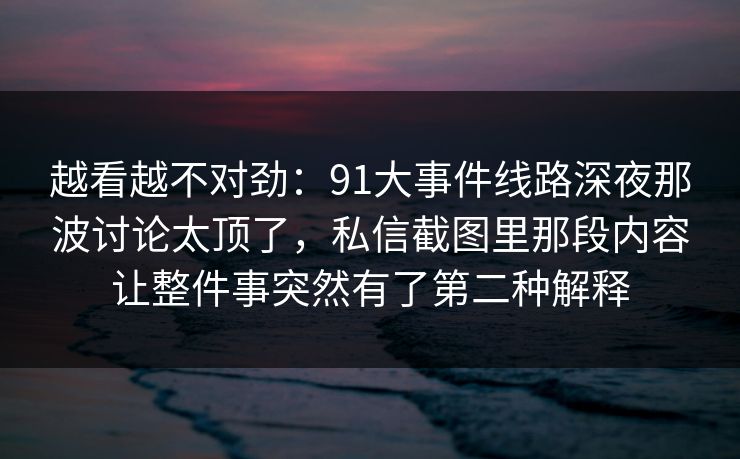 越看越不对劲：91大事件线路深夜那波讨论太顶了，私信截图里那段内容让整件事突然有了第二种解释