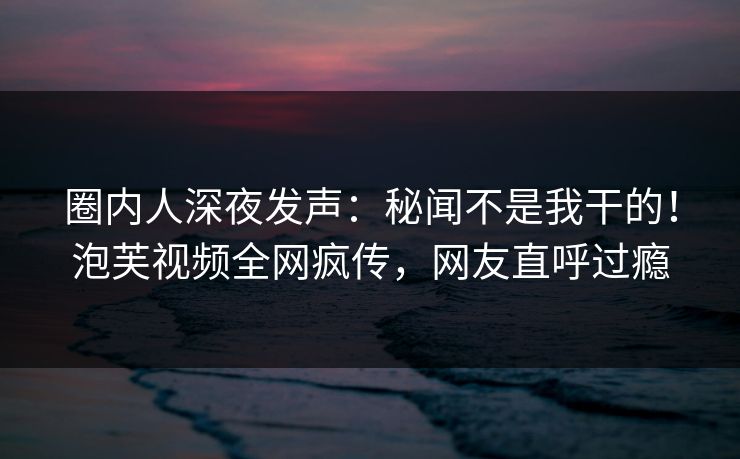 圈内人深夜发声：秘闻不是我干的！泡芙视频全网疯传，网友直呼过瘾