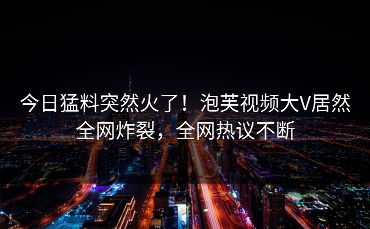 今日猛料突然火了！泡芙视频大V居然全网炸裂，全网热议不断