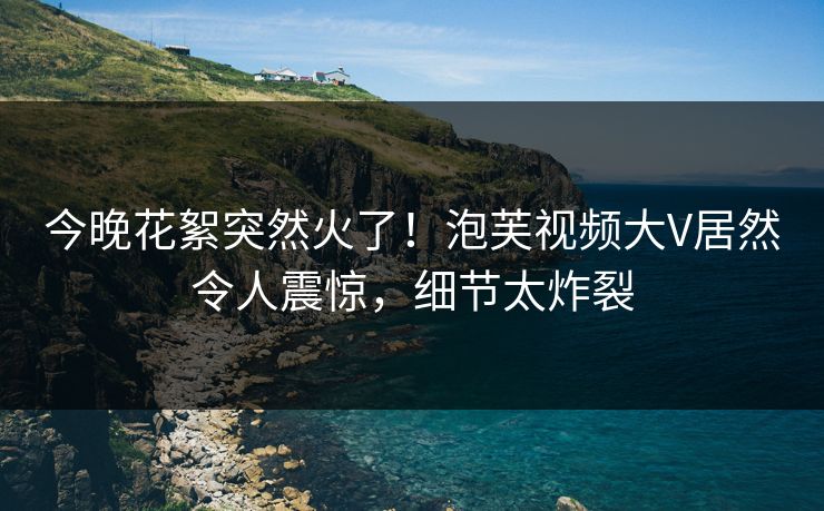 今晚花絮突然火了！泡芙视频大V居然令人震惊，细节太炸裂