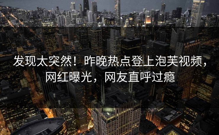 发现太突然！昨晚热点登上泡芙视频，网红曝光，网友直呼过瘾