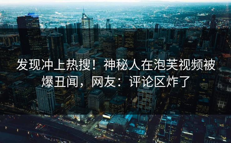 发现冲上热搜！神秘人在泡芙视频被爆丑闻，网友：评论区炸了
