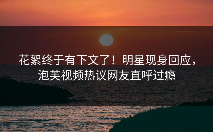 花絮终于有下文了！明星现身回应，泡芙视频热议网友直呼过瘾