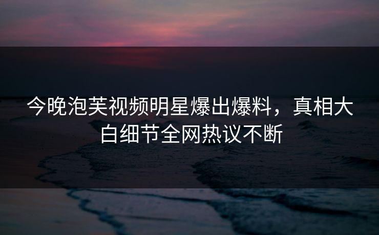 今晚泡芙视频明星爆出爆料，真相大白细节全网热议不断