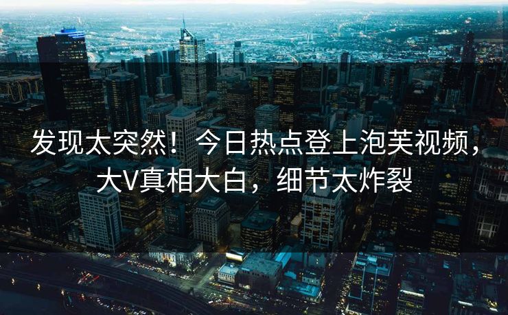 发现太突然！今日热点登上泡芙视频，大V真相大白，细节太炸裂