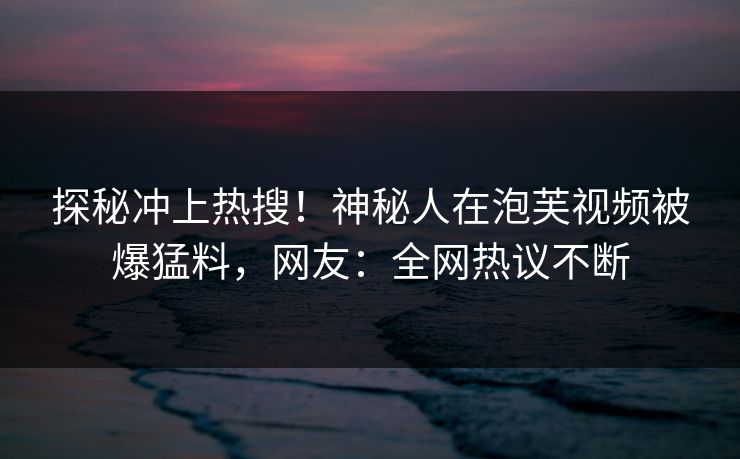探秘冲上热搜！神秘人在泡芙视频被爆猛料，网友：全网热议不断
