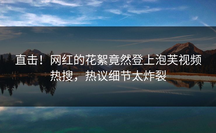 直击！网红的花絮竟然登上泡芙视频热搜，热议细节太炸裂
