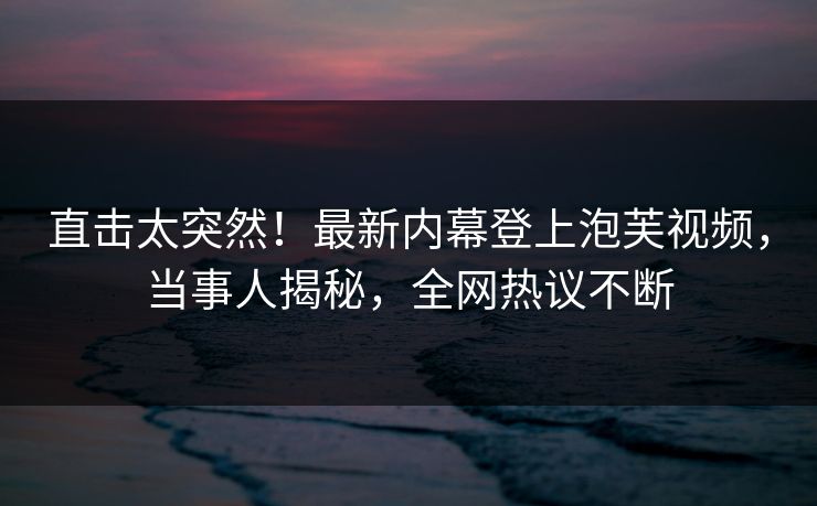 直击太突然！最新内幕登上泡芙视频，当事人揭秘，全网热议不断