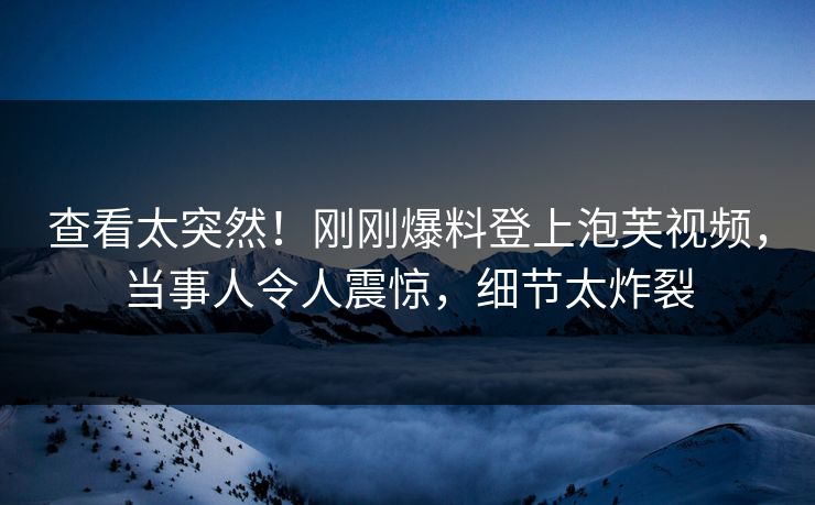 查看太突然！刚刚爆料登上泡芙视频，当事人令人震惊，细节太炸裂