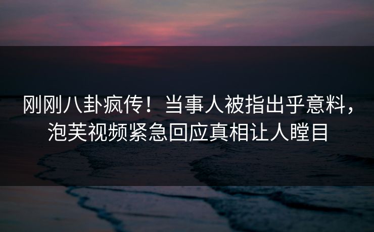 刚刚八卦疯传！当事人被指出乎意料，泡芙视频紧急回应真相让人瞠目