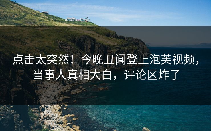 点击太突然！今晚丑闻登上泡芙视频，当事人真相大白，评论区炸了
