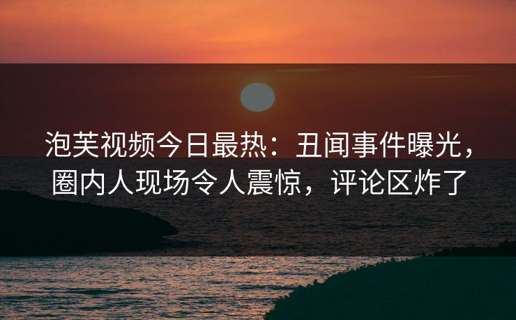 泡芙视频今日最热：丑闻事件曝光，圈内人现场令人震惊，评论区炸了