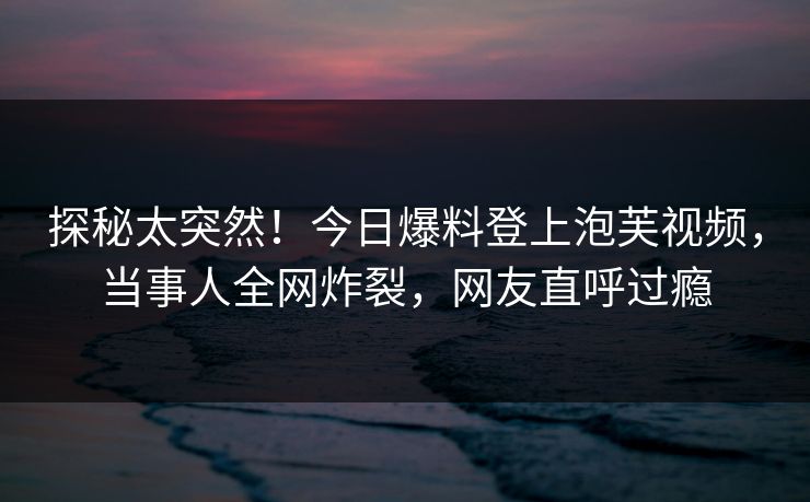 探秘太突然！今日爆料登上泡芙视频，当事人全网炸裂，网友直呼过瘾