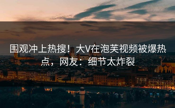 围观冲上热搜！大V在泡芙视频被爆热点，网友：细节太炸裂
