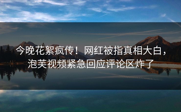 今晚花絮疯传！网红被指真相大白，泡芙视频紧急回应评论区炸了