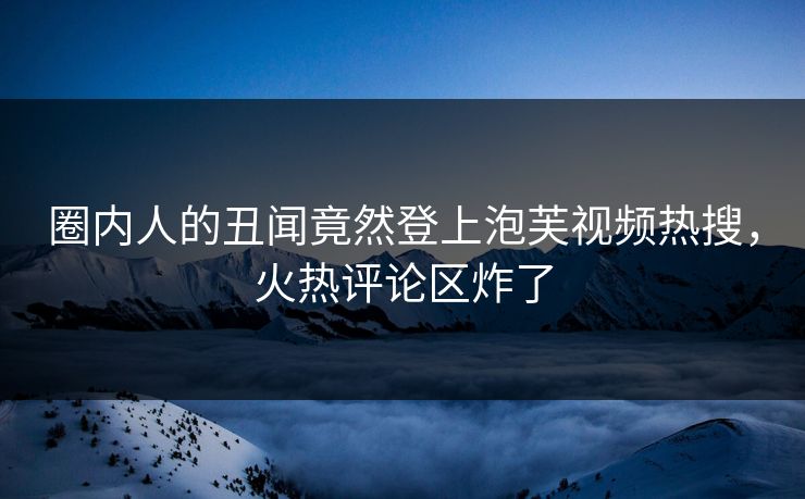圈内人的丑闻竟然登上泡芙视频热搜，火热评论区炸了