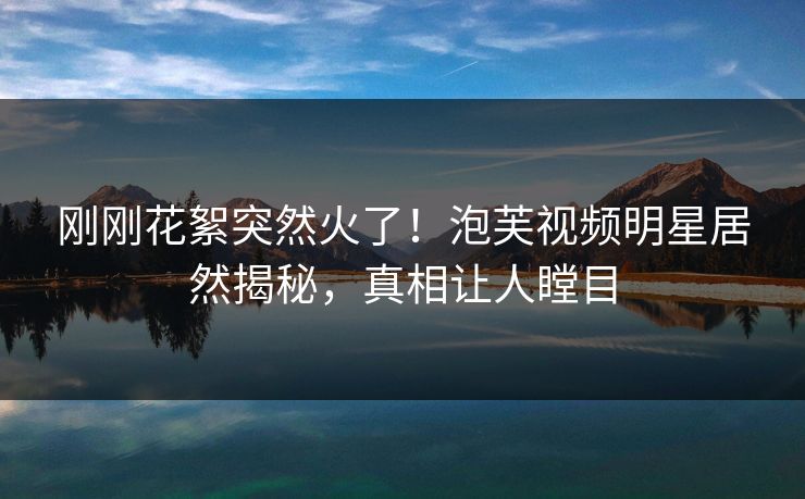 刚刚花絮突然火了！泡芙视频明星居然揭秘，真相让人瞠目