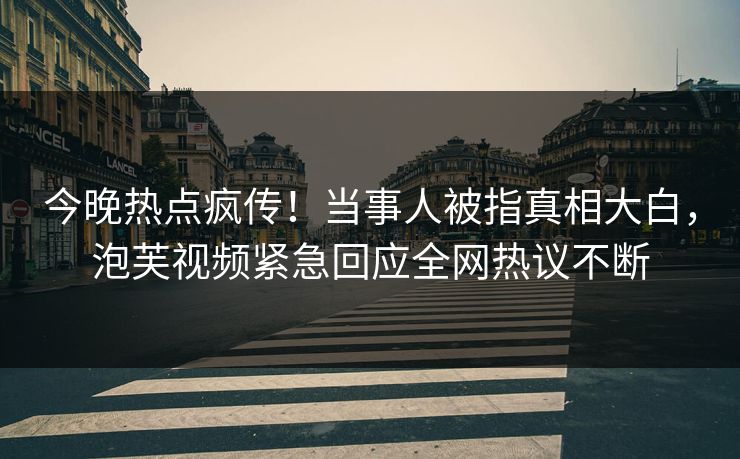 今晚热点疯传！当事人被指真相大白，泡芙视频紧急回应全网热议不断