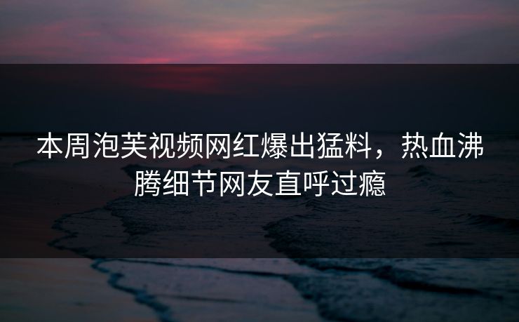 本周泡芙视频网红爆出猛料，热血沸腾细节网友直呼过瘾
