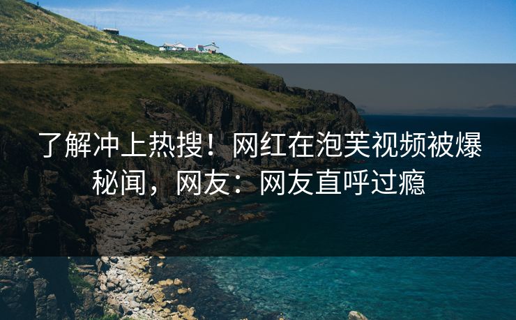 了解冲上热搜！网红在泡芙视频被爆秘闻，网友：网友直呼过瘾