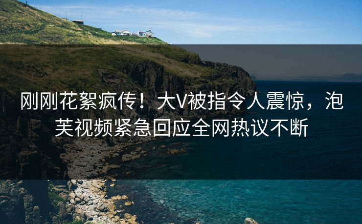 刚刚花絮疯传！大V被指令人震惊，泡芙视频紧急回应全网热议不断
