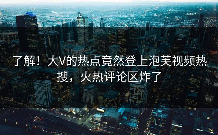 了解！大V的热点竟然登上泡芙视频热搜，火热评论区炸了