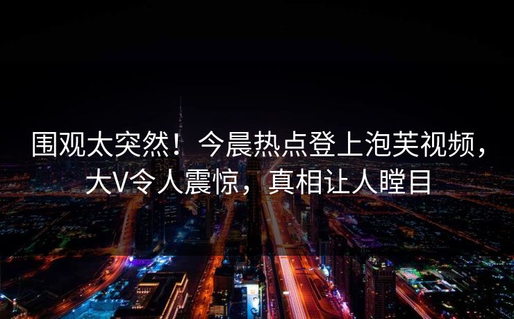 围观太突然！今晨热点登上泡芙视频，大V令人震惊，真相让人瞠目