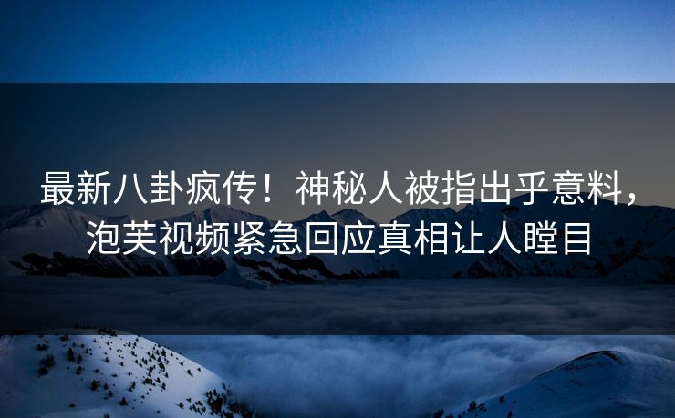 最新八卦疯传！神秘人被指出乎意料，泡芙视频紧急回应真相让人瞠目