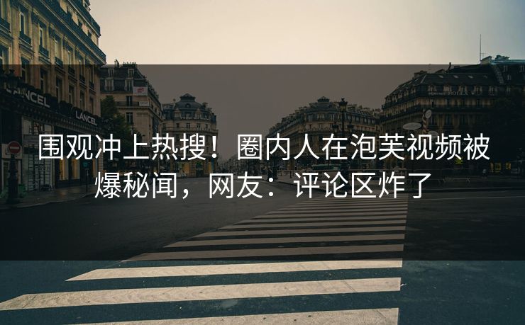 围观冲上热搜！圈内人在泡芙视频被爆秘闻，网友：评论区炸了