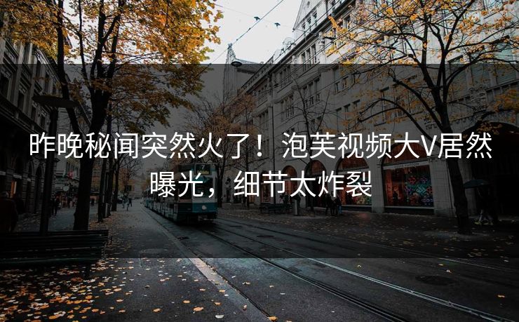昨晚秘闻突然火了！泡芙视频大V居然曝光，细节太炸裂