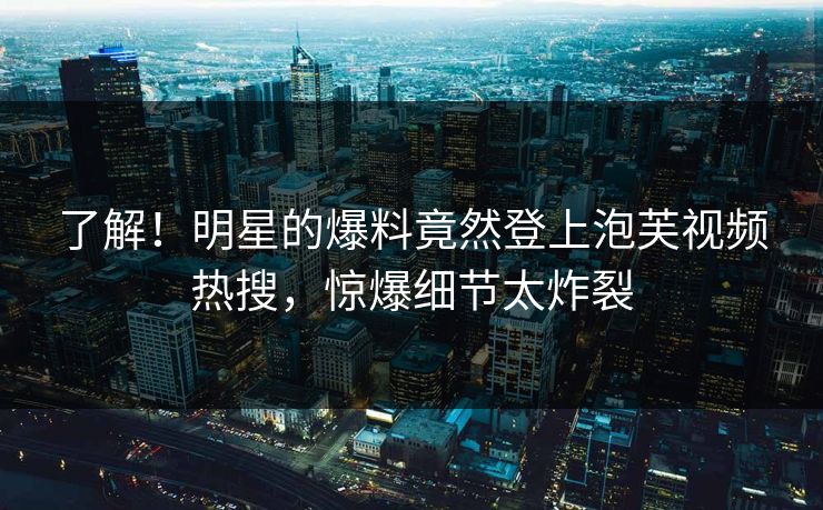 了解！明星的爆料竟然登上泡芙视频热搜，惊爆细节太炸裂