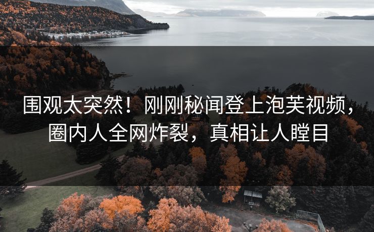 围观太突然！刚刚秘闻登上泡芙视频，圈内人全网炸裂，真相让人瞠目