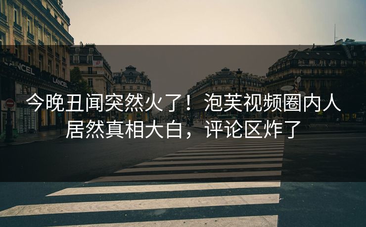 今晚丑闻突然火了！泡芙视频圈内人居然真相大白，评论区炸了