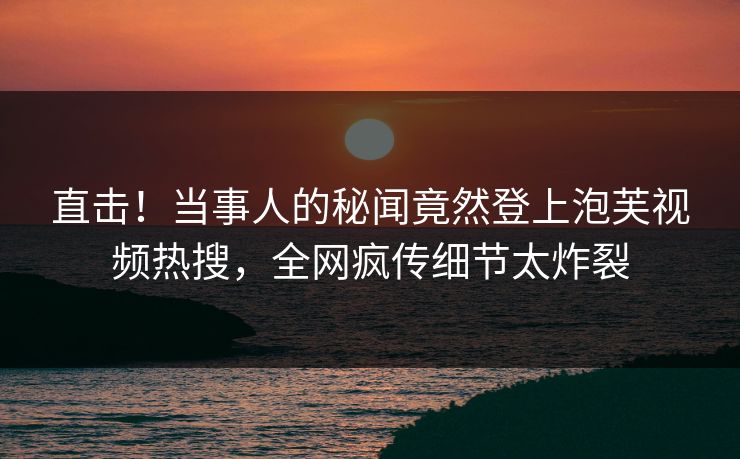 直击！当事人的秘闻竟然登上泡芙视频热搜，全网疯传细节太炸裂
