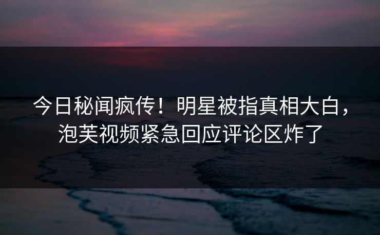 今日秘闻疯传！明星被指真相大白，泡芙视频紧急回应评论区炸了