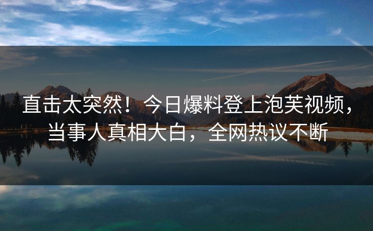 直击太突然！今日爆料登上泡芙视频，当事人真相大白，全网热议不断