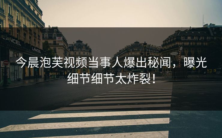 今晨泡芙视频当事人爆出秘闻，曝光细节细节太炸裂！