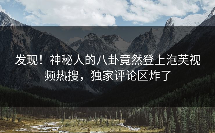 发现！神秘人的八卦竟然登上泡芙视频热搜，独家评论区炸了