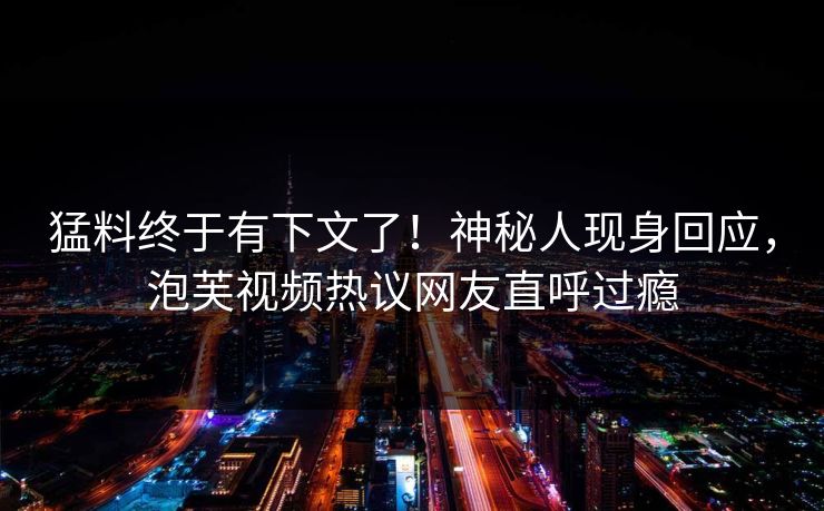 猛料终于有下文了！神秘人现身回应，泡芙视频热议网友直呼过瘾