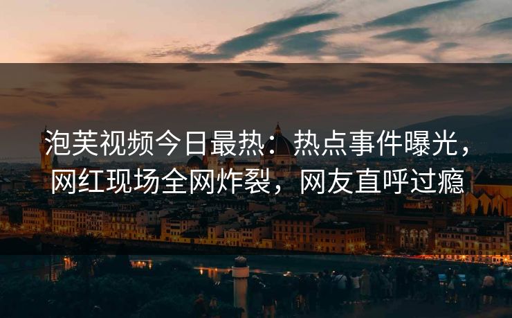 泡芙视频今日最热：热点事件曝光，网红现场全网炸裂，网友直呼过瘾