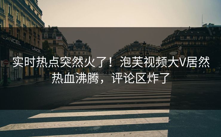 实时热点突然火了！泡芙视频大V居然热血沸腾，评论区炸了