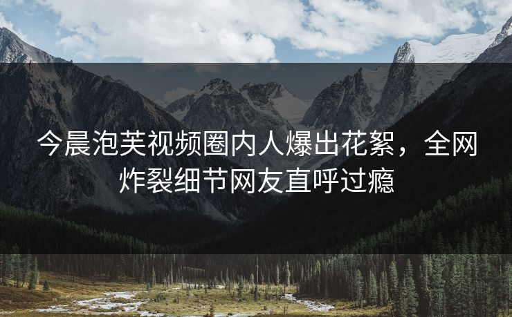 今晨泡芙视频圈内人爆出花絮，全网炸裂细节网友直呼过瘾
