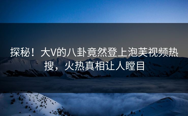 探秘！大V的八卦竟然登上泡芙视频热搜，火热真相让人瞠目