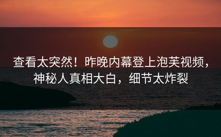 查看太突然！昨晚内幕登上泡芙视频，神秘人真相大白，细节太炸裂