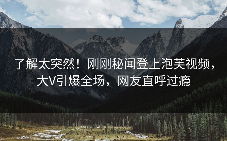 了解太突然！刚刚秘闻登上泡芙视频，大V引爆全场，网友直呼过瘾