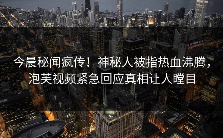今晨秘闻疯传！神秘人被指热血沸腾，泡芙视频紧急回应真相让人瞠目